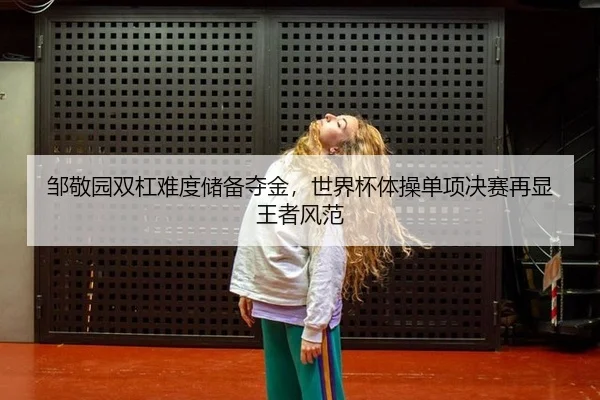 邹敬园双杠难度储备夺金，世界杯体操单项决赛再显王者风范