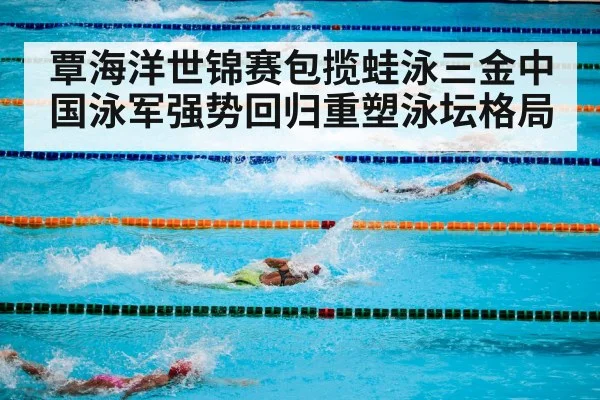 覃海洋世锦赛包揽蛙泳三金中国泳军强势回归重塑泳坛格局