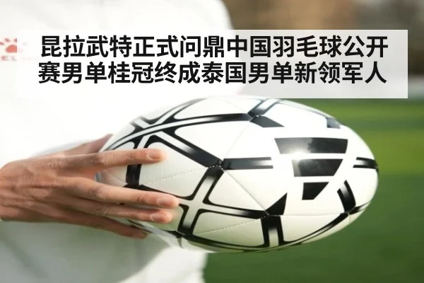 昆拉武特正式问鼎中国羽毛球公开赛男单桂冠终成泰国男单新领军人
