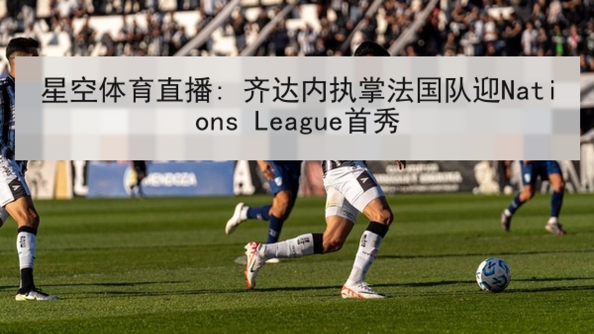 星空体育直播: 齐达内执掌法国队迎Nations League首秀